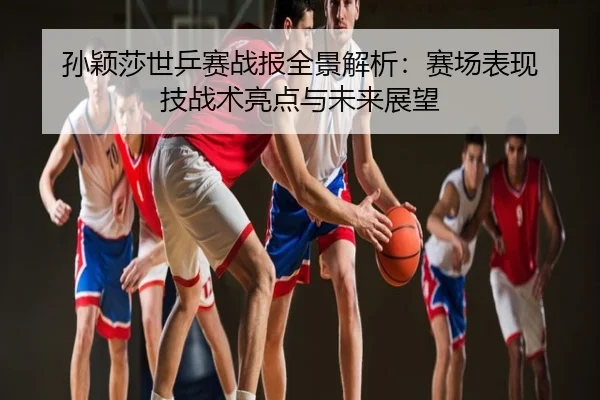 孙颖莎世乒赛战报全景解析：赛场表现 技战术亮点与未来展望