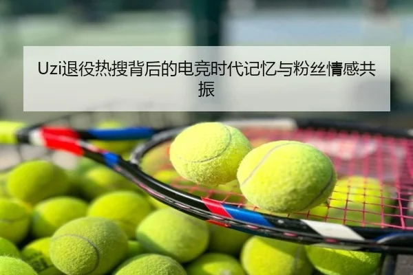 Uzi退役热搜背后的电竞时代记忆与粉丝情感共振