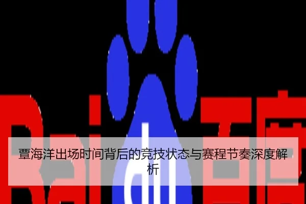 覃海洋出场时间背后的竞技状态与赛程节奏深度解析