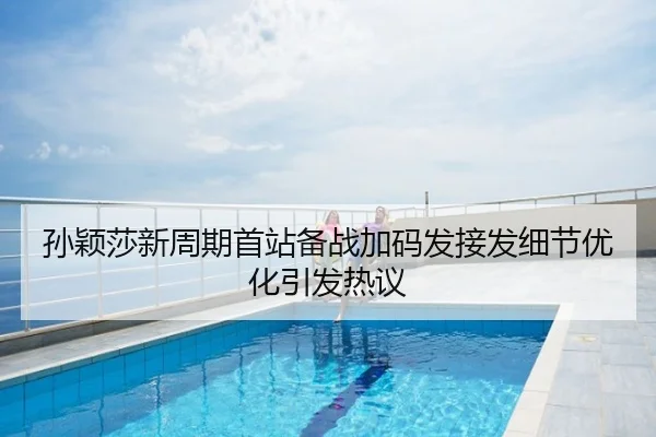 孙颖莎新周期首站备战加码发接发细节优化引发热议
