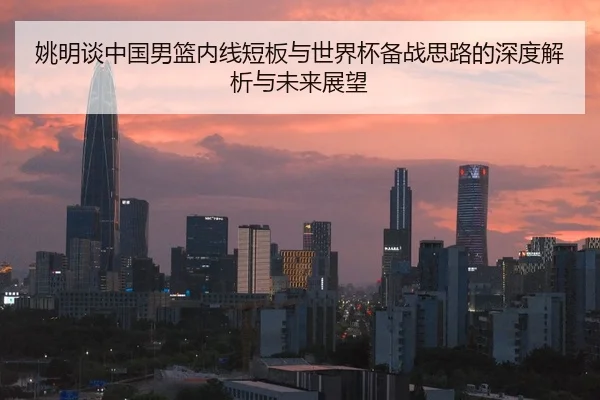 姚明谈中国男篮内线短板与世界杯备战思路的深度解析与未来展望