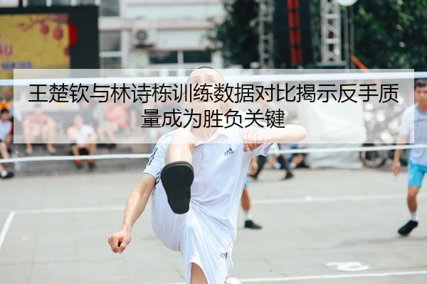 王楚钦与林诗栋训练数据对比揭示反手质量成为胜负关键