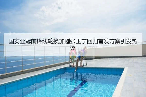 国安亚冠前锋线轮换加剧张玉宁回归首发方案引发热议