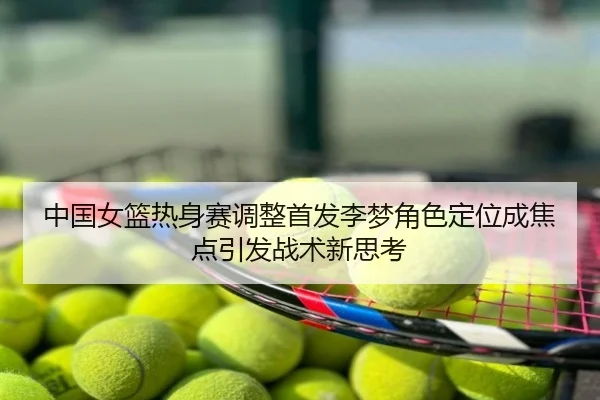 中国女篮热身赛调整首发李梦角色定位成焦点引发战术新思考