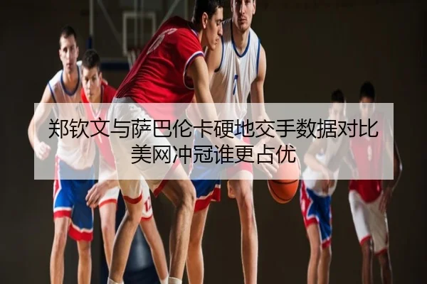 郑钦文与萨巴伦卡硬地交手数据对比 美网冲冠谁更占优