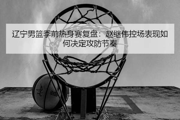 辽宁男篮季前热身赛复盘：赵继伟控场表现如何决定攻防节奏