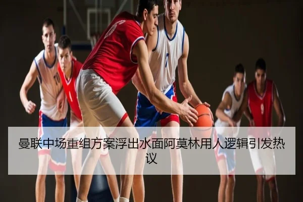 曼联中场重组方案浮出水面阿莫林用人逻辑引发热议