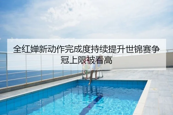 全红婵新动作完成度持续提升世锦赛争冠上限被看高