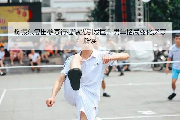 樊振东复出参赛行程曝光引发国乒男单格局变化深度解读