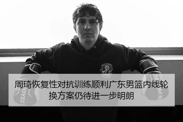 周琦恢复性对抗训练顺利广东男篮内线轮换方案仍待进一步明朗