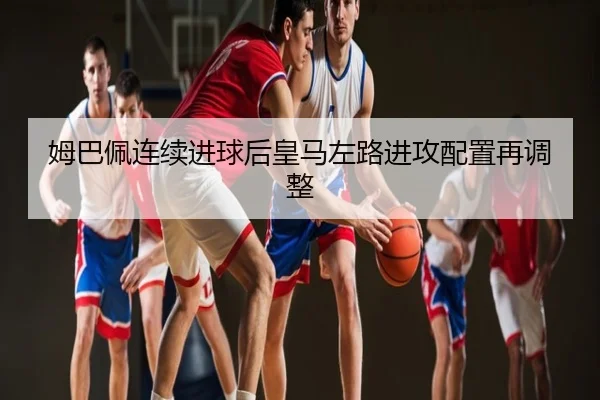 姆巴佩连续进球后皇马左路进攻配置再调整